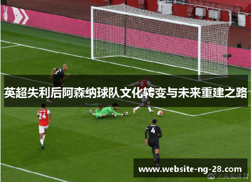 英超失利后阿森纳球队文化转变与未来重建之路 英超失利后阿森纳球队文化转变与未来重建之路