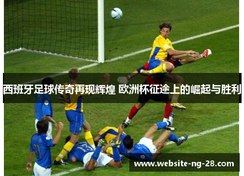 西班牙足球传奇再现辉煌 欧洲杯征途上的崛起与胜利 西班牙足球传奇再现辉煌 欧洲杯征途上的崛起与胜利