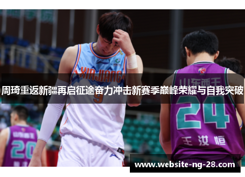 周琦重返新疆再启征途奋力冲击新赛季巅峰荣耀与自我突破 周琦重返新疆再启征途奋力冲击新赛季巅峰荣耀与自我突破