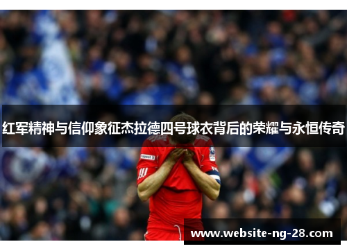红军精神与信仰象征杰拉德四号球衣背后的荣耀与永恒传奇 红军精神与信仰象征杰拉德四号球衣背后的荣耀与永恒传奇
