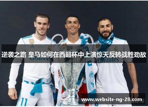 逆袭之路 皇马如何在西超杯中上演惊天反转战胜劲敌 逆袭之路 皇马如何在西超杯中上演惊天反转战胜劲敌