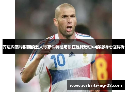 齐达内巅峰时期的五大标志性特征与他在足球历史中的独特地位解析 齐达内巅峰时期的五大标志性特征与他在足球历史中的独特地位解析
