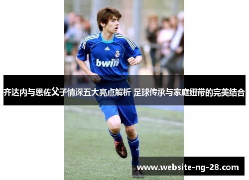 齐达内与恩佐父子情深五大亮点解析 足球传承与家庭纽带的完美结合 齐达内与恩佐父子情深五大亮点解析 足球传承与家庭纽带的完美结合