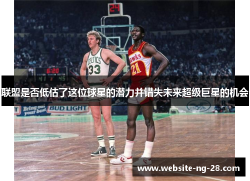 联盟是否低估了这位球星的潜力并错失未来超级巨星的机会 联盟是否低估了这位球星的潜力并错失未来超级巨星的机会
