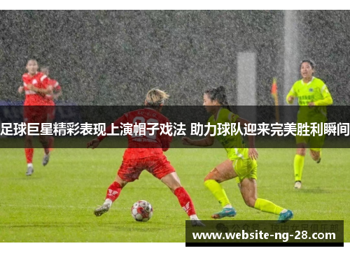 足球巨星精彩表现上演帽子戏法 助力球队迎来完美胜利瞬间
