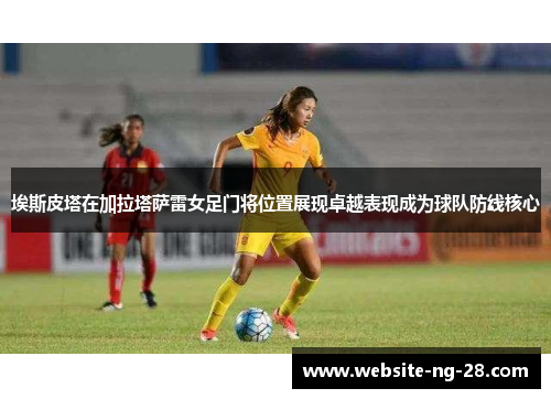 埃斯皮塔在加拉塔萨雷女足门将位置展现卓越表现成为球队防线核心